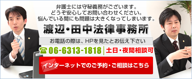 弁護士には守秘義務がございます。 どうぞ安心してお問い合わせください。 悩んでいる間にも問題は大きくなってしまいます。 渡辺・田中法律事務所 お電話の際は、HPを見たとお伝え下さい 06-6313-1818 土日・夜間相談可 インターネットでのご予約・ご相談はこちら