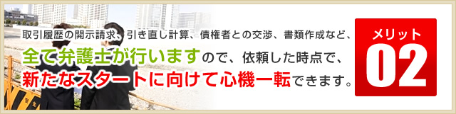 メリット02取引履歴の開示請求、引き直し計算、債権者との交渉、書類作成など、全て弁護士が行いますので、依頼した時点で、新たなスタートに向けて心機一転できます。