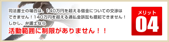 メリット04司法書士の場合は、140万円を超える借金についての交渉はできません！140万円を超える過払金訴訟も提起できません！しかし、弁護士なら活動範囲に制限がありません！！