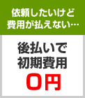 依頼したいけど 費用が払えない…　後払いで 初期費用 ０円