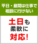 平日・昼間は仕事で 相談に行けない　土日も 柔軟に 対応!